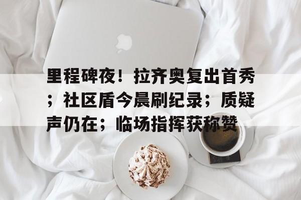 里程碑夜！拉齐奥复出首秀；社区盾今晨刷纪录；质疑声仍在；临场指挥获称赞的简单介绍开云体育